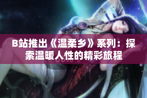 B站推出《温柔乡》系列：探索温暖人性的精彩旅程