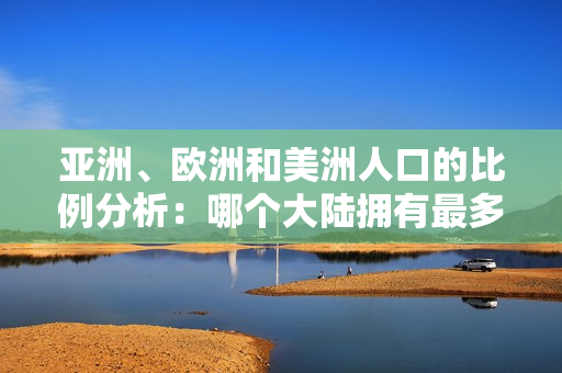 亚洲、欧洲和美洲人口的比例分析：哪个大陆拥有最多人口？