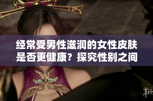 经常受男性滋润的女性皮肤是否更健康？探究性别之间的皮肤滋润效应