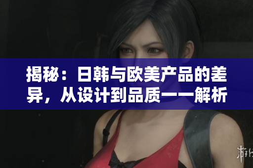 揭秘：日韩与欧美产品的差异，从设计到品质一一解析