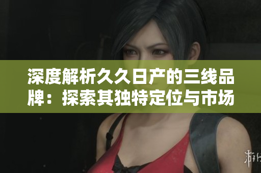 深度解析久久日产的三线品牌：探索其独特定位与市场前景