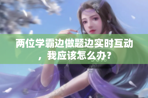 两位学霸边做题边实时互动，我应该怎么办？