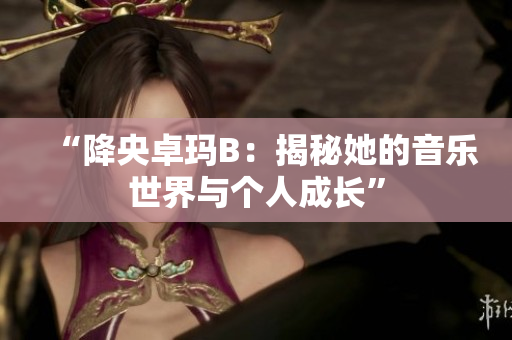 “降央卓玛B：揭秘她的音乐世界与个人成长”