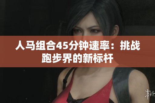 人马组合45分钟速率：挑战跑步界的新标杆