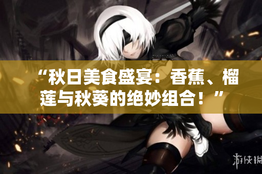 “秋日美食盛宴：香蕉、榴莲与秋葵的绝妙组合！”