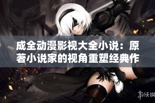 成全动漫影视大全小说：原著小说家的视角重塑经典作品