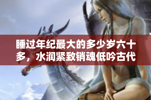 睡过年纪最大的多少岁六十多，水润紧致销魂低吟古代，水润紧致销魂低吟，说说都是怎么的干对象的，睡眠を取らなくてもいい，睡觉抓着小鸡一晚上会怎样1232