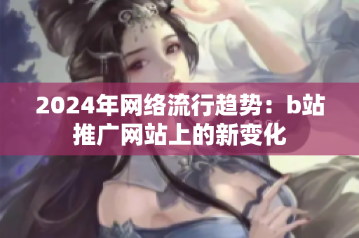 2024年网络流行趋势：b站推广网站上的新变化