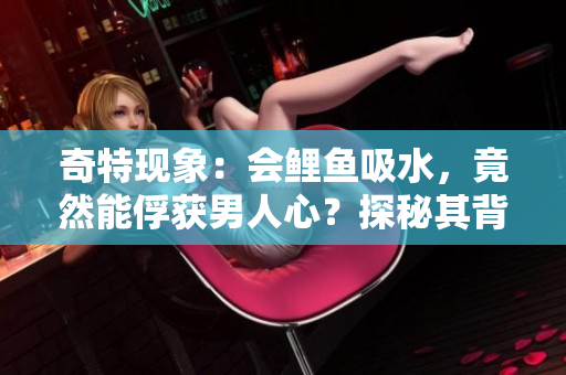 奇特现象：会鲤鱼吸水，竟然能俘获男人心？探秘其背后的神奇魅力