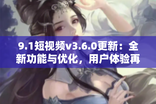 9.1短视频v3.6.0更新：全新功能与优化，用户体验再升级