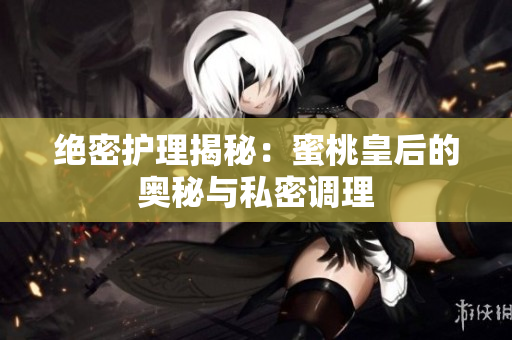 绝密护理揭秘：蜜桃皇后的奥秘与私密调理