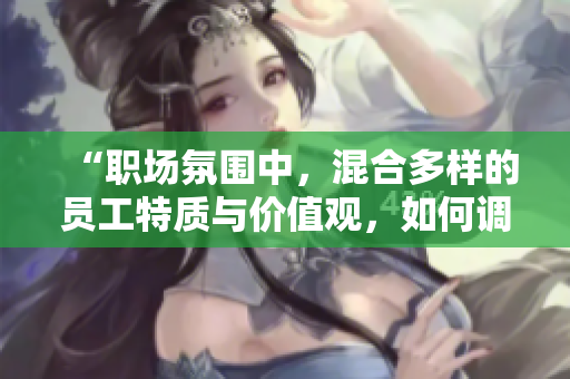 “职场氛围中，混合多样的员工特质与价值观，如何调和共融？”