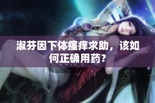 淑芬因下体瘙痒求助，该如何正确用药？