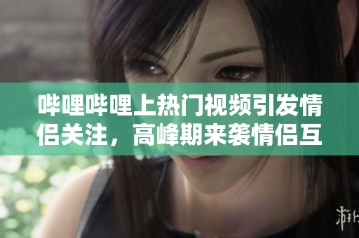 哔哩哔哩上热门视频引发情侣关注，高峰期来袭情侣互动高涨