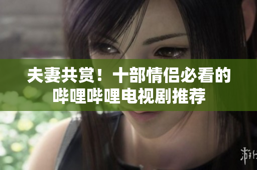 夫妻共赏！十部情侣必看的哔哩哔哩电视剧推荐