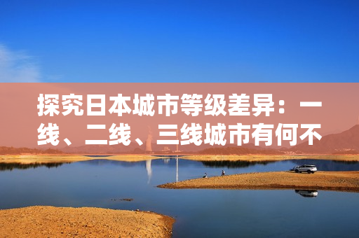 探究日本城市等级差异：一线、二线、三线城市有何不同？