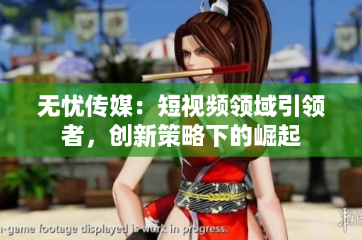 无忧传媒：短视频领域引领者，创新策略下的崛起