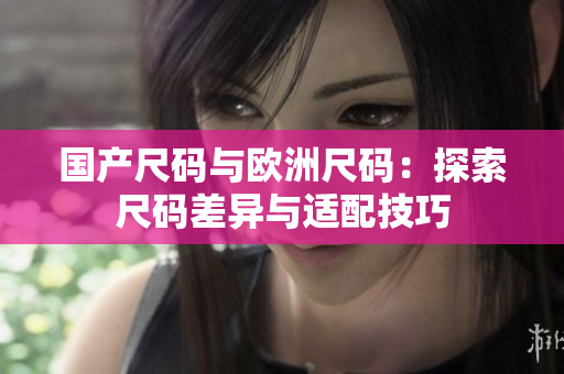 国产尺码与欧洲尺码：探索尺码差异与适配技巧
