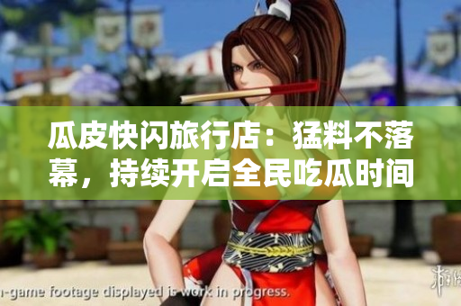 瓜皮快闪旅行店：猛料不落幕，持续开启全民吃瓜时间