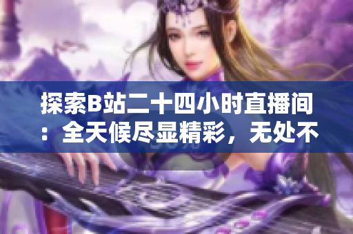 探索B站二十四小时直播间：全天候尽显精彩，无处不在的互动与娱乐
