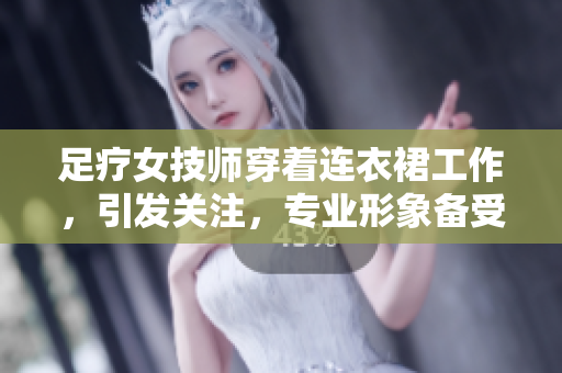 足疗女技师穿着连衣裙工作，引发关注，专业形象备受瞩目