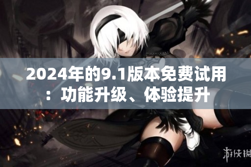 2024年的9.1版本免费试用：功能升级、体验提升