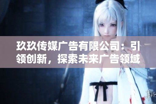 玖玖传媒广告有限公司：引领创新，探索未来广告领域的领先者