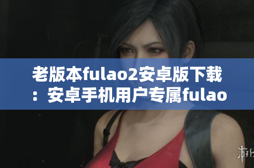 老版本fulao2安卓版下载：安卓手机用户专属fulao2历史版本获取