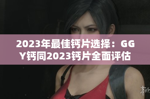 2023年最佳钙片选择：GGY钙同2023钙片全面评估