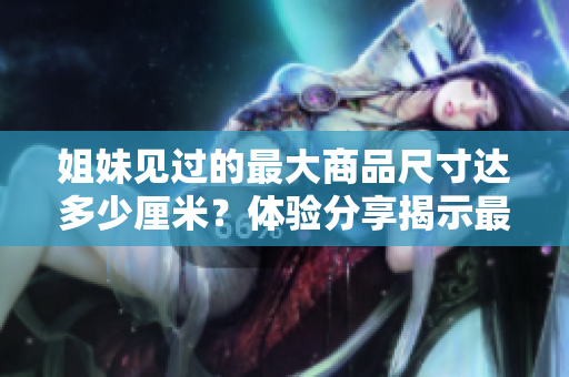 姐妹见过的最大商品尺寸达多少厘米？体验分享揭示最大尺寸惊人到何种程度