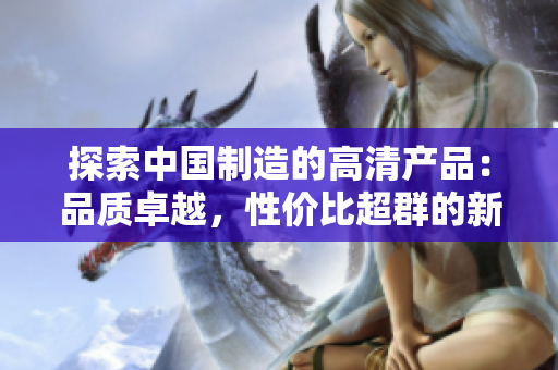 探索中国制造的高清产品：品质卓越，性价比超群的新选择