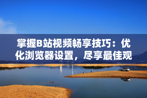 掌握B站视频畅享技巧：优化浏览器设置，尽享最佳观看体验