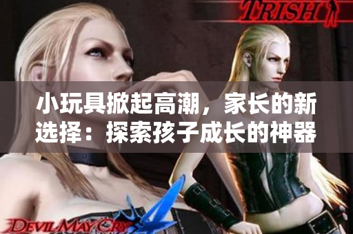 小玩具掀起高潮，家长的新选择：探索孩子成长的神器