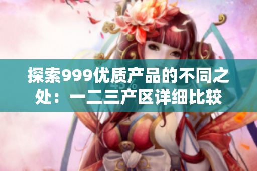 探索999优质产品的不同之处：一二三产区详细比较