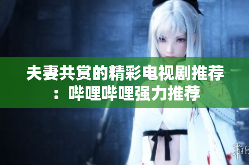 夫妻共赏的精彩电视剧推荐：哔哩哔哩强力推荐