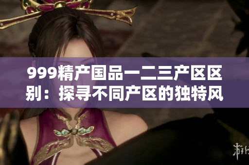 999精产国品一二三产区区别：探寻不同产区的独特风味