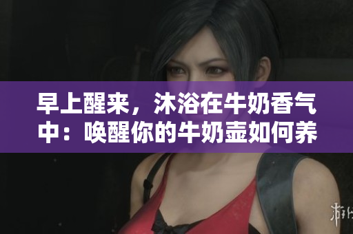 早上醒来，沐浴在牛奶香气中：唤醒你的牛奶壶如何养成健康早餐习惯