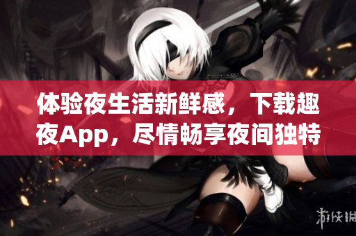 体验夜生活新鲜感，下载趣夜App，尽情畅享夜间独特魅力！