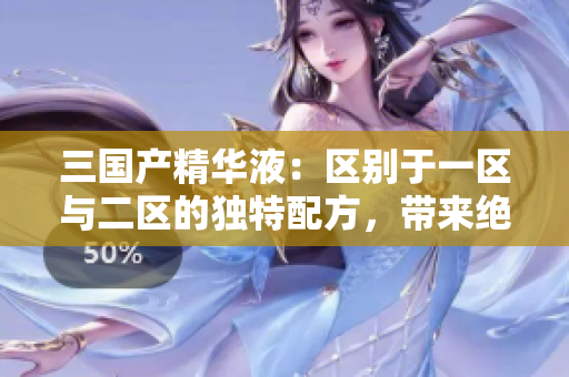 三国产精华液：区别于一区与二区的独特配方，带来绝佳护肤效果