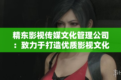 精东影视传媒文化管理公司：致力于打造优质影视文化，引领行业发展