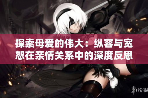 探索母爱的伟大：纵容与宽恕在亲情关系中的深度反思