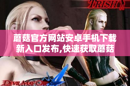 蘑菇官方网站安卓手机下载新入口发布,快速获取蘑菇APP!