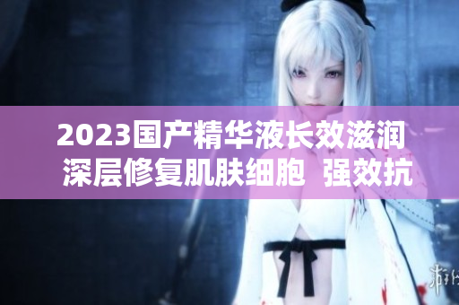 2023国产精华液长效滋润  深层修复肌肤细胞  强效抗衰护理