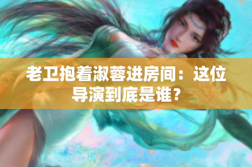 老卫抱着淑蓉进房间：这位导演到底是谁？