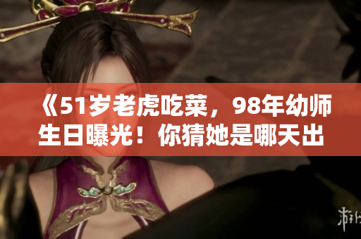 《51岁老虎吃菜，98年幼师生日曝光！你猜她是哪天出生的？》