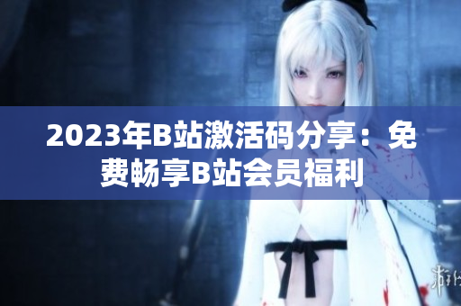 2023年B站激活码分享：免费畅享B站会员福利