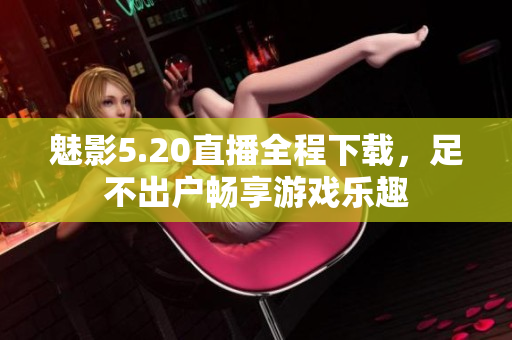 魅影5.20直播全程下载，足不出户畅享游戏乐趣