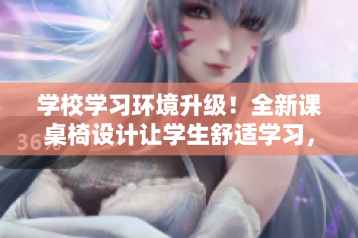 学校学习环境升级！全新课桌椅设计让学生舒适学习，提高课堂效率