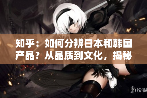 知乎：如何分辨日本和韩国产品？从品质到文化，揭秘两国产品的区别与特点