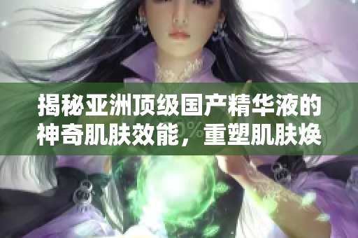 揭秘亚洲顶级国产精华液的神奇肌肤效能，重塑肌肤焕发光彩